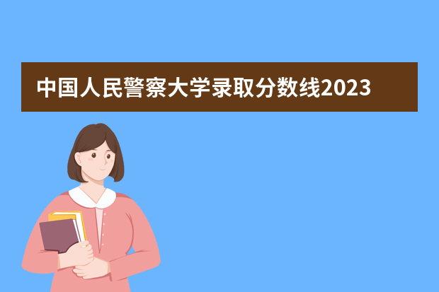 中国人民警察大学录取分数线2023 中国人民警察大学廊坊校区分数线